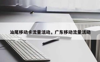 汕尾移动卡流量活动，广东移动流量活动