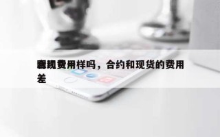 合约费用跟现货一样吗，合约和现货的费用差