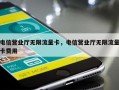 电信营业厅无限流量卡，电信营业厅无限流量卡费用