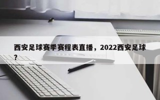 西安足球赛季赛程表直播，2022西安足球？