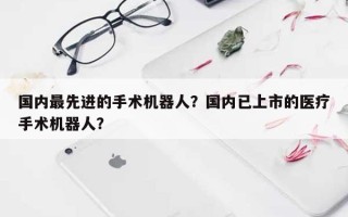 国内最先进的手术机器人？国内已上市的医疗手术机器人？