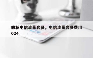 推荐电信流量套餐，电信流量套餐费用表2024