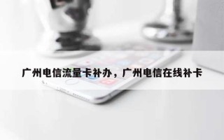广州电信流量卡补办，广州电信在线补卡