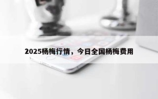 2025杨梅行情，今日全国杨梅费用？