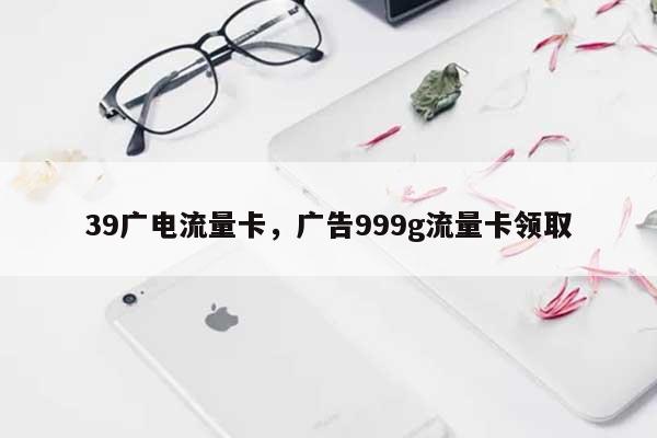 39广电流量卡，广告999g流量卡领取-第1张图片
