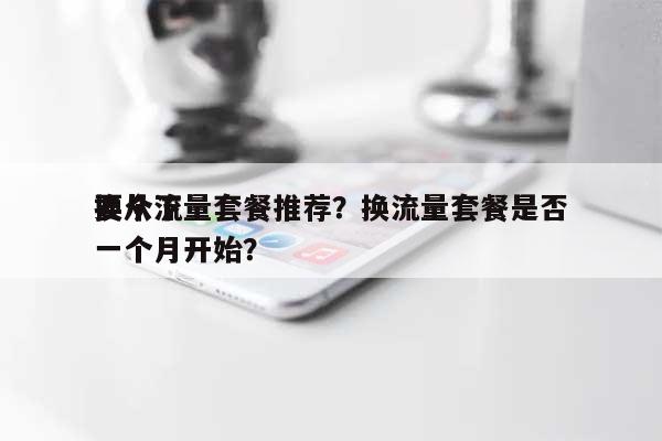 换个流量套餐推荐？换流量套餐是否要从下一个月开始？-第1张图片