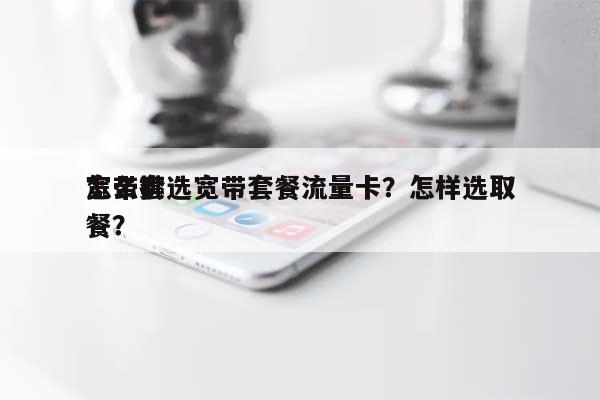 怎么挑选宽带套餐流量卡？怎样选取宽带套餐？-第1张图片