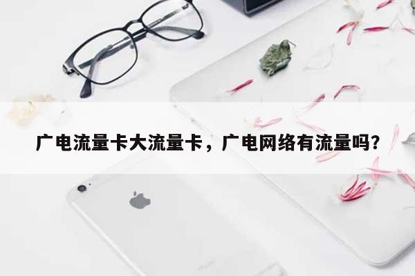 广电流量卡大流量卡，广电网络有流量吗？-第1张图片