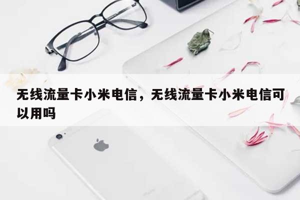 无线流量卡小米电信，无线流量卡小米电信可以用吗-第1张图片