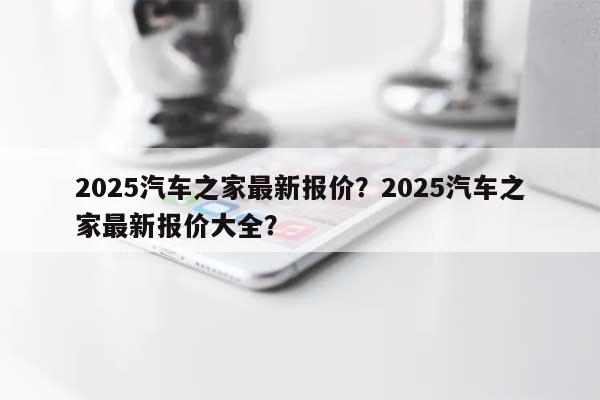 2025汽车之家最新报价?2025汽车之家最新报价大全?-第1张图片 2025汽车之家最新报价?2025汽车之家最新报价大全?-第1张图片