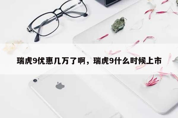 瑞虎9优惠几万了啊，瑞虎9什么时候上市-第1张图片