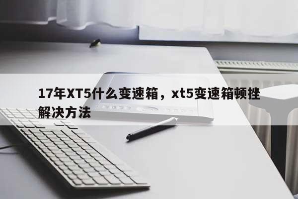 17年XT5什么变速箱,xt5变速箱顿挫解决方法-第1张图片 17年XT5什么变速箱,xt5变速箱顿挫解决方法-第1张图片