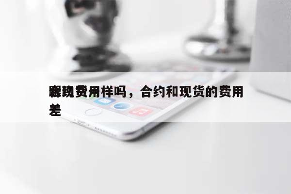 合约费用跟现货一样吗，合约和现货的费用差-第1张图片