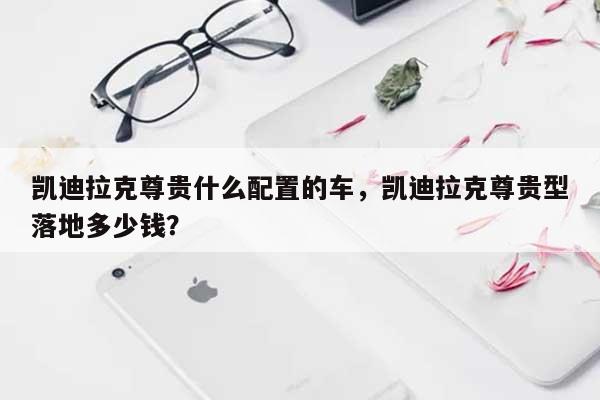 凯迪拉克尊贵什么配置的车，凯迪拉克尊贵型落地多少钱？-第1张图片