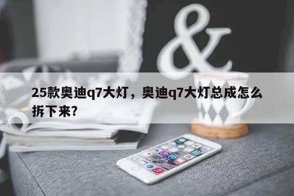 25款奥迪q7大灯，奥迪q7大灯总成怎么拆下来？-第1张图片