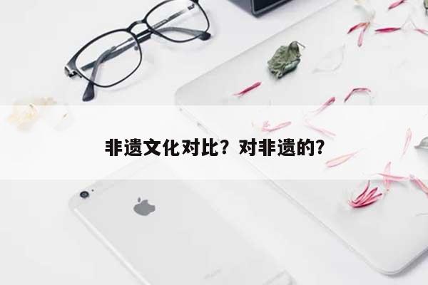 非遗文化对比？对非遗的？-第1张图片