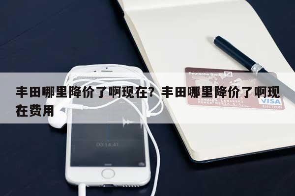 丰田哪里降价了啊现在？丰田哪里降价了啊现在费用？-第1张图片