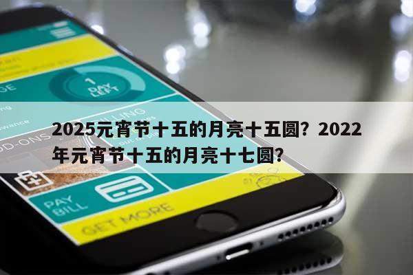 2025元宵节十五的月亮十五圆？2022年元宵节十五的月亮十七圆？-第1张图片