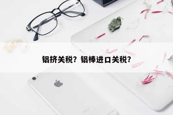 铝挤关税？铝棒进口关税？-第1张图片