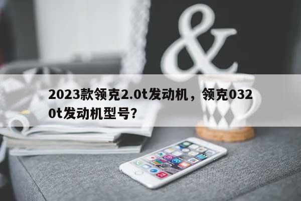 2023款领克2.0t发动机，领克0320t发动机型号？-第1张图片