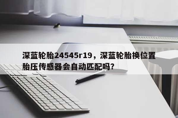 深蓝轮胎24545r19，深蓝轮胎换位置胎压传感器会自动匹配吗？-第1张图片