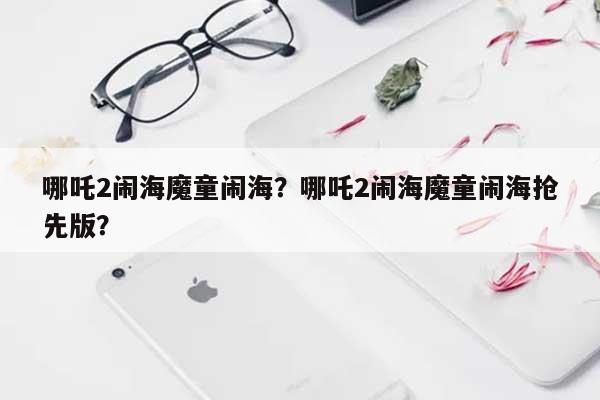 哪吒2闹海魔童闹海？哪吒2闹海魔童闹海抢先版？-第1张图片