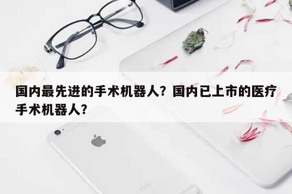 国内最先进的手术机器人？国内已上市的医疗手术机器人？-第1张图片