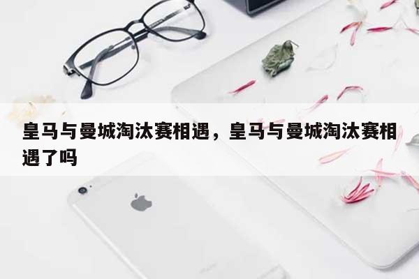 皇马与曼城淘汰赛相遇，皇马与曼城淘汰赛相遇了吗-第1张图片