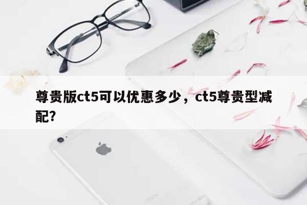尊贵版ct5可以优惠多少，ct5尊贵型减配？-第1张图片
