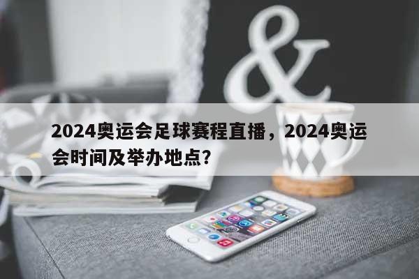 2024奥运会足球赛程直播，2024奥运会时间及举办地点？-第1张图片