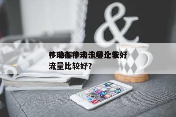 移动哪个卡流量比较好？现在移动卡哪个卡流量比较好？-第1张图片