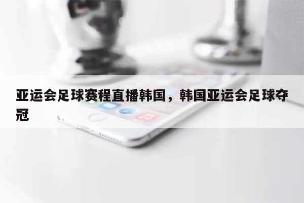 亚运会足球赛程直播韩国，韩国亚运会足球夺冠-第1张图片