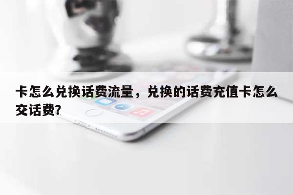 卡怎么兑换话费流量，兑换的话费充值卡怎么交话费？-第1张图片