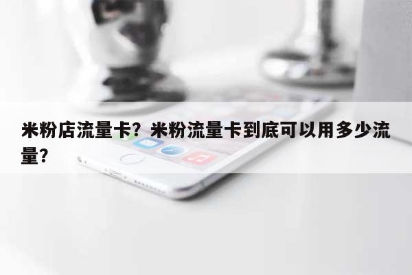 米粉店流量卡？米粉流量卡到底可以用多少流量？-第1张图片