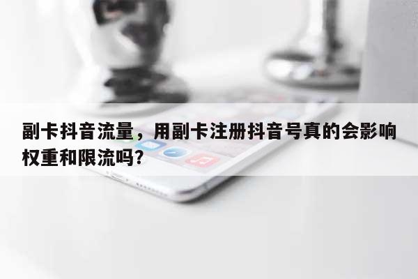 副卡抖音流量，用副卡注册抖音号真的会影响权重和限流吗？-第1张图片