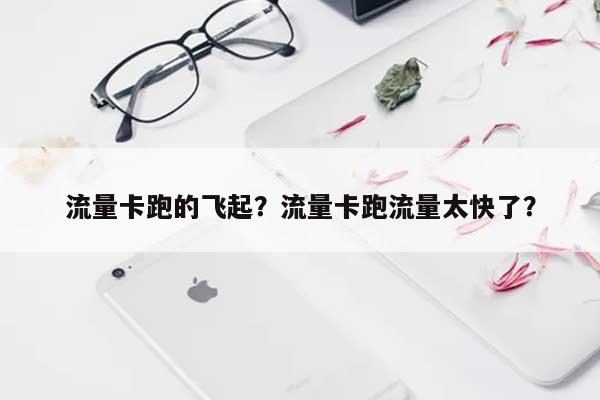 流量卡跑的飞起？流量卡跑流量太快了？-第1张图片