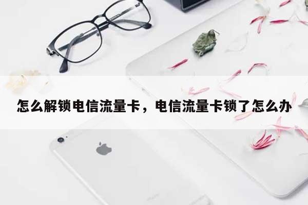 怎么解锁电信流量卡，电信流量卡锁了怎么办-第1张图片
