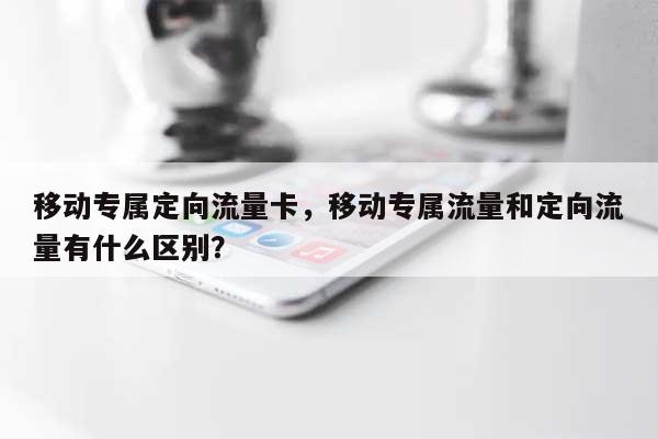 移动专属定向流量卡，移动专属流量和定向流量有什么区别？-第1张图片