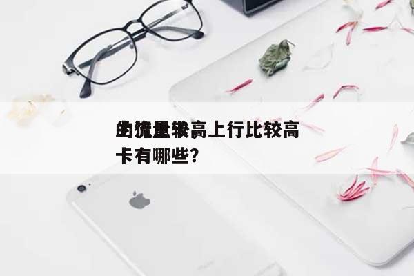 上行比较高的流量卡，上行比较高的流量卡有哪些？-第1张图片