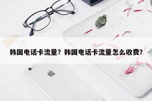 韩国电话卡流量？韩国电话卡流量怎么收费？-第1张图片