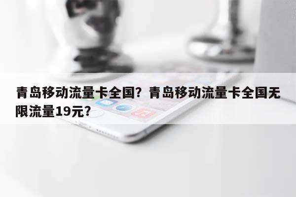 青岛移动流量卡全国？青岛移动流量卡全国无限流量19元？-第1张图片