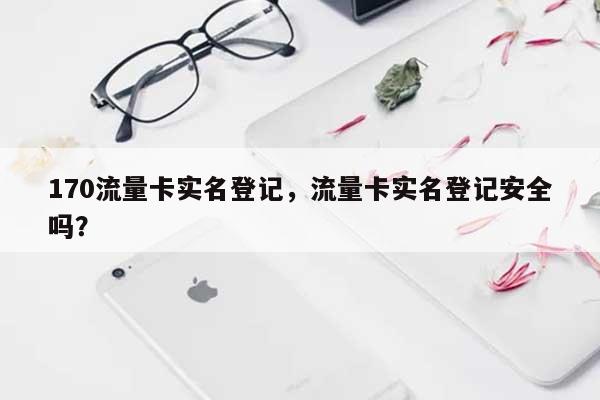 170流量卡实名登记，流量卡实名登记安全吗？-第1张图片