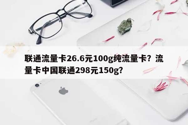 联通流量卡26.6元100g纯流量卡？流量卡中国联通298元150g？-第1张图片