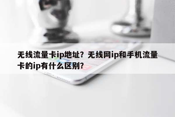 无线流量卡ip地址？无线网ip和手机流量卡的ip有什么区别？-第1张图片