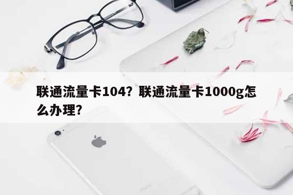 联通流量卡104？联通流量卡1000g怎么办理？-第1张图片