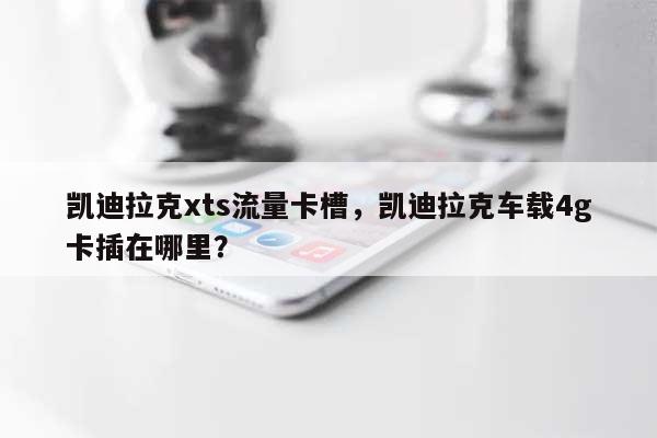 凯迪拉克xts流量卡槽，凯迪拉克车载4g卡插在哪里？-第1张图片